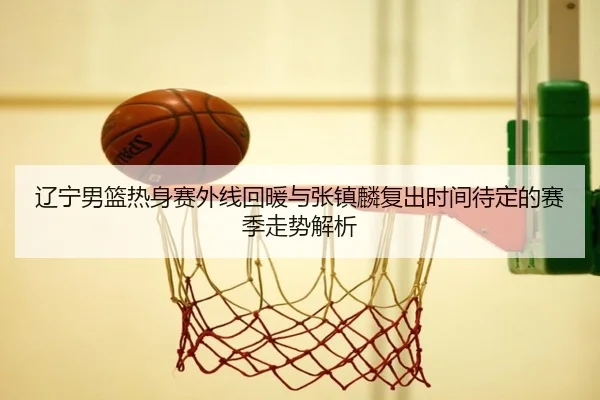 辽宁男篮热身赛外线回暖与张镇麟复出时间待定的赛季走势解析